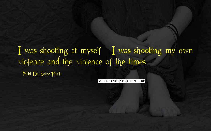 Niki De Saint Phalle Quotes: I was shooting at myself - I was shooting my own violence and the violence of the times