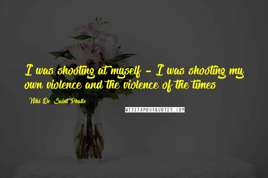 Niki De Saint Phalle Quotes: I was shooting at myself - I was shooting my own violence and the violence of the times