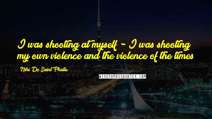 Niki De Saint Phalle Quotes: I was shooting at myself - I was shooting my own violence and the violence of the times