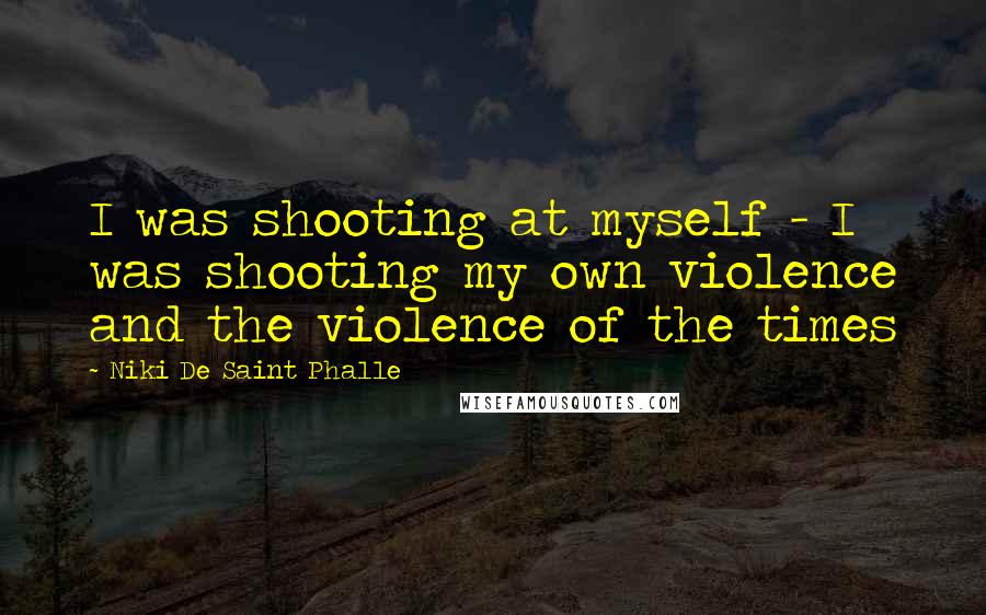 Niki De Saint Phalle Quotes: I was shooting at myself - I was shooting my own violence and the violence of the times