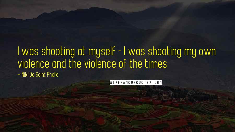 Niki De Saint Phalle Quotes: I was shooting at myself - I was shooting my own violence and the violence of the times