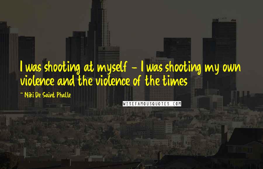 Niki De Saint Phalle Quotes: I was shooting at myself - I was shooting my own violence and the violence of the times