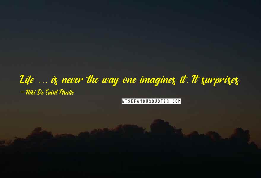 Niki De Saint Phalle Quotes: Life ... is never the way one imagines it. It surprises you, it amazes you, and it makes you laugh or cry when you don't expect it.