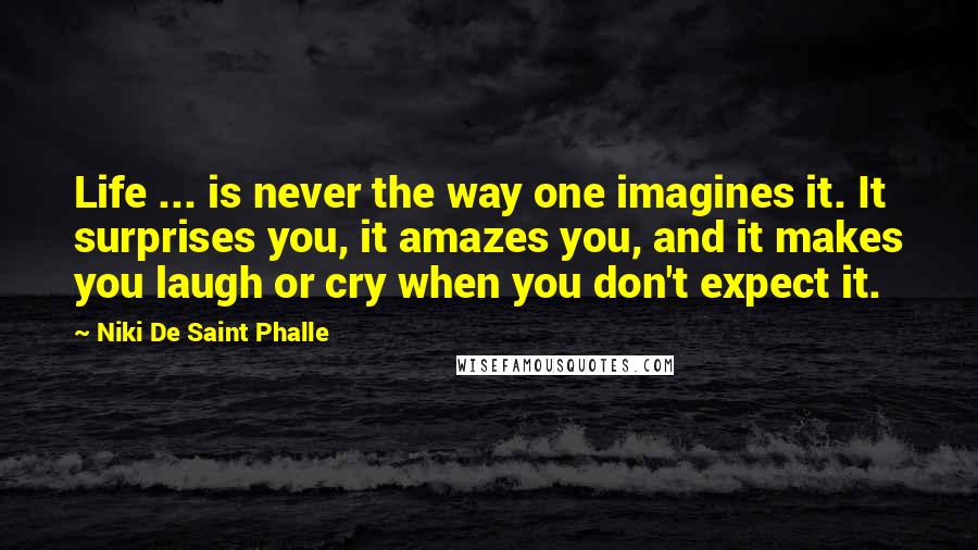 Niki De Saint Phalle Quotes: Life ... is never the way one imagines it. It surprises you, it amazes you, and it makes you laugh or cry when you don't expect it.