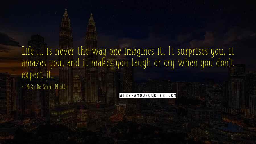 Niki De Saint Phalle Quotes: Life ... is never the way one imagines it. It surprises you, it amazes you, and it makes you laugh or cry when you don't expect it.