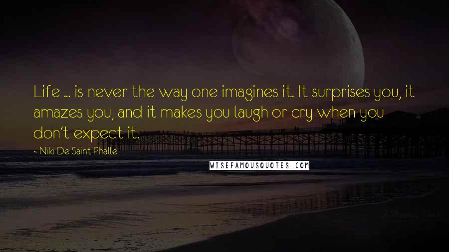 Niki De Saint Phalle Quotes: Life ... is never the way one imagines it. It surprises you, it amazes you, and it makes you laugh or cry when you don't expect it.