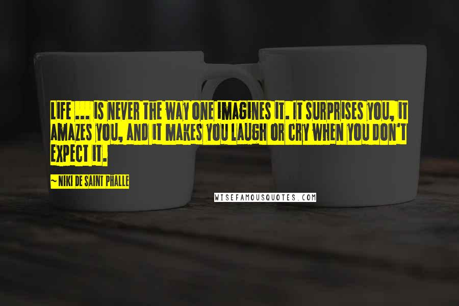 Niki De Saint Phalle Quotes: Life ... is never the way one imagines it. It surprises you, it amazes you, and it makes you laugh or cry when you don't expect it.