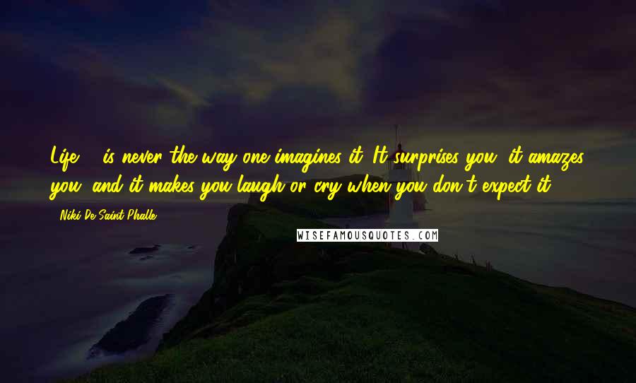 Niki De Saint Phalle Quotes: Life ... is never the way one imagines it. It surprises you, it amazes you, and it makes you laugh or cry when you don't expect it.