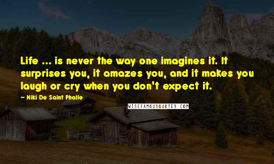 Niki De Saint Phalle Quotes: Life ... is never the way one imagines it. It surprises you, it amazes you, and it makes you laugh or cry when you don't expect it.