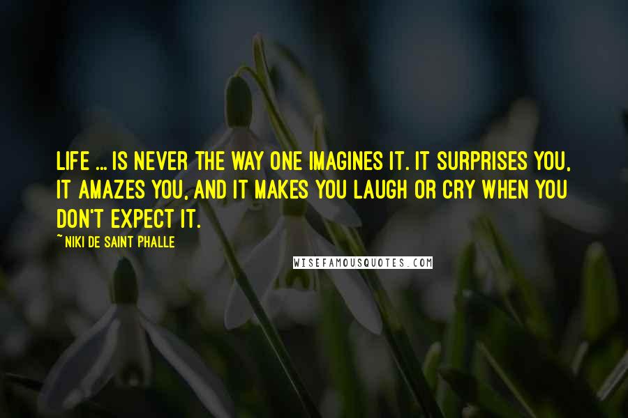 Niki De Saint Phalle Quotes: Life ... is never the way one imagines it. It surprises you, it amazes you, and it makes you laugh or cry when you don't expect it.