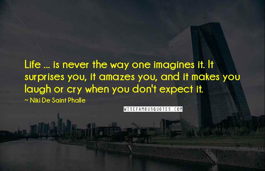 Niki De Saint Phalle Quotes: Life ... is never the way one imagines it. It surprises you, it amazes you, and it makes you laugh or cry when you don't expect it.