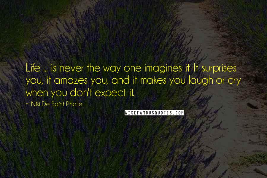 Niki De Saint Phalle Quotes: Life ... is never the way one imagines it. It surprises you, it amazes you, and it makes you laugh or cry when you don't expect it.