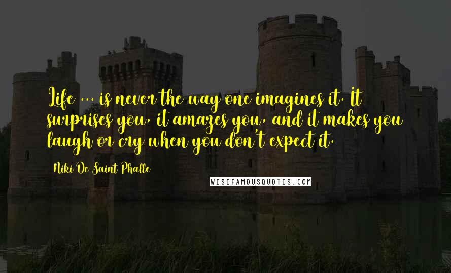 Niki De Saint Phalle Quotes: Life ... is never the way one imagines it. It surprises you, it amazes you, and it makes you laugh or cry when you don't expect it.