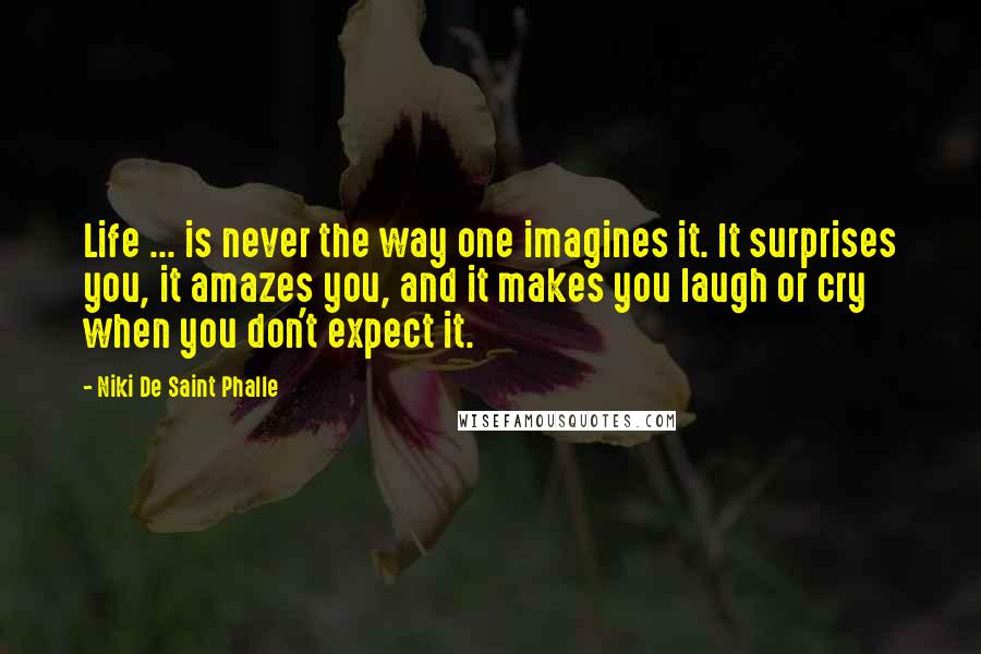 Niki De Saint Phalle Quotes: Life ... is never the way one imagines it. It surprises you, it amazes you, and it makes you laugh or cry when you don't expect it.