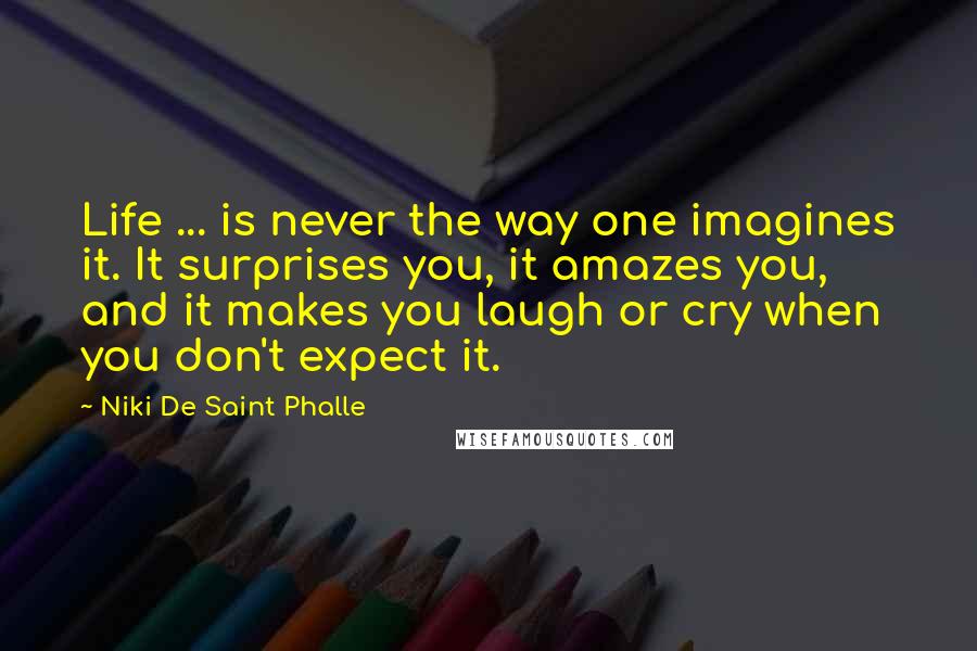 Niki De Saint Phalle Quotes: Life ... is never the way one imagines it. It surprises you, it amazes you, and it makes you laugh or cry when you don't expect it.