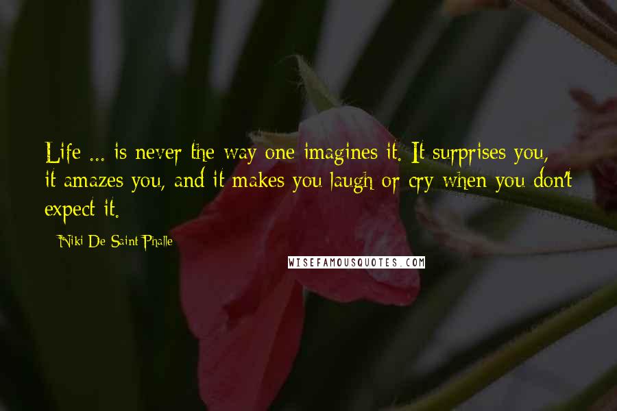 Niki De Saint Phalle Quotes: Life ... is never the way one imagines it. It surprises you, it amazes you, and it makes you laugh or cry when you don't expect it.