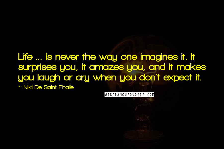 Niki De Saint Phalle Quotes: Life ... is never the way one imagines it. It surprises you, it amazes you, and it makes you laugh or cry when you don't expect it.