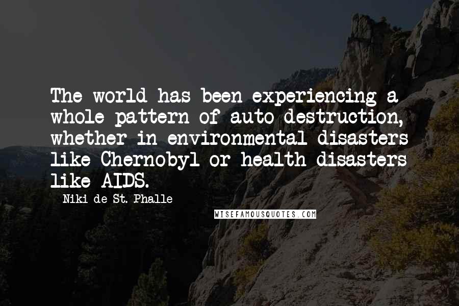 Niki De St. Phalle Quotes: The world has been experiencing a whole pattern of auto-destruction, whether in environmental disasters like Chernobyl or health disasters like AIDS.