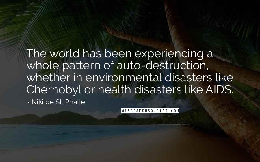 Niki De St. Phalle Quotes: The world has been experiencing a whole pattern of auto-destruction, whether in environmental disasters like Chernobyl or health disasters like AIDS.