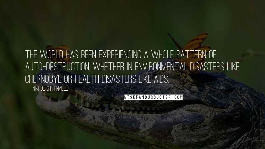 Niki De St. Phalle Quotes: The world has been experiencing a whole pattern of auto-destruction, whether in environmental disasters like Chernobyl or health disasters like AIDS.