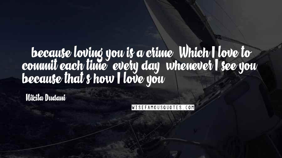 Nikita Dudani Quotes: ...because loving you is a crime. Which I love to commit each time, every day, whenever I see you, because that's how I love you.