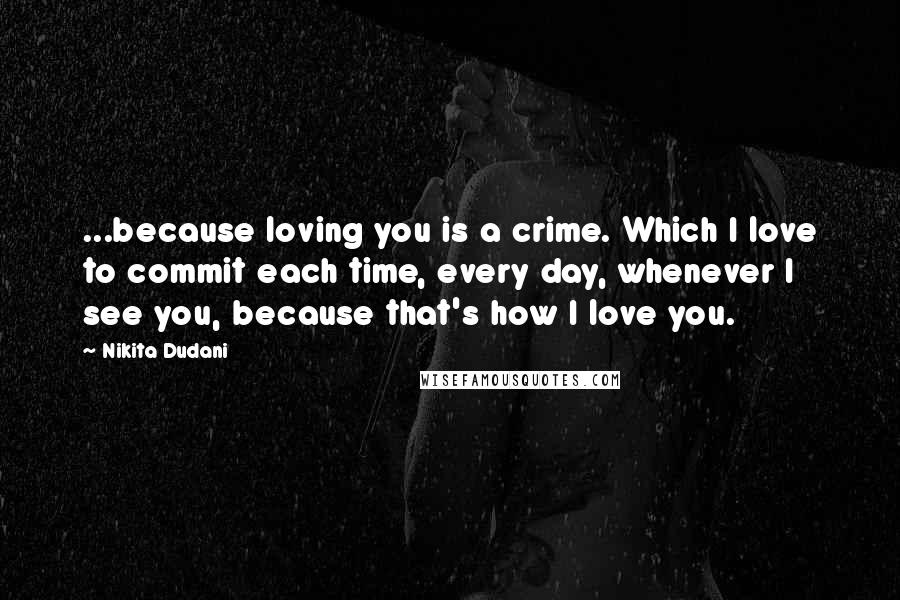 Nikita Dudani Quotes: ...because loving you is a crime. Which I love to commit each time, every day, whenever I see you, because that's how I love you.