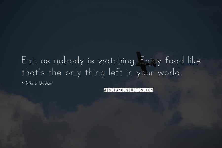 Nikita Dudani Quotes: Eat, as nobody is watching. Enjoy food like that's the only thing left in your world.