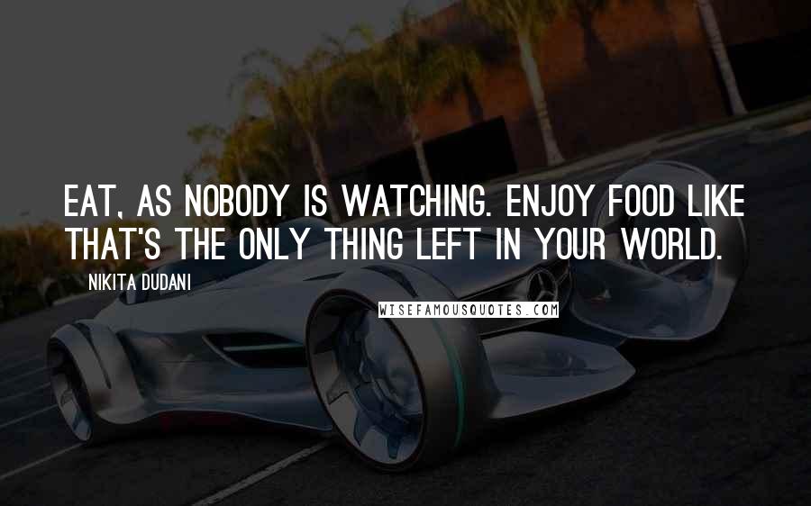 Nikita Dudani Quotes: Eat, as nobody is watching. Enjoy food like that's the only thing left in your world.