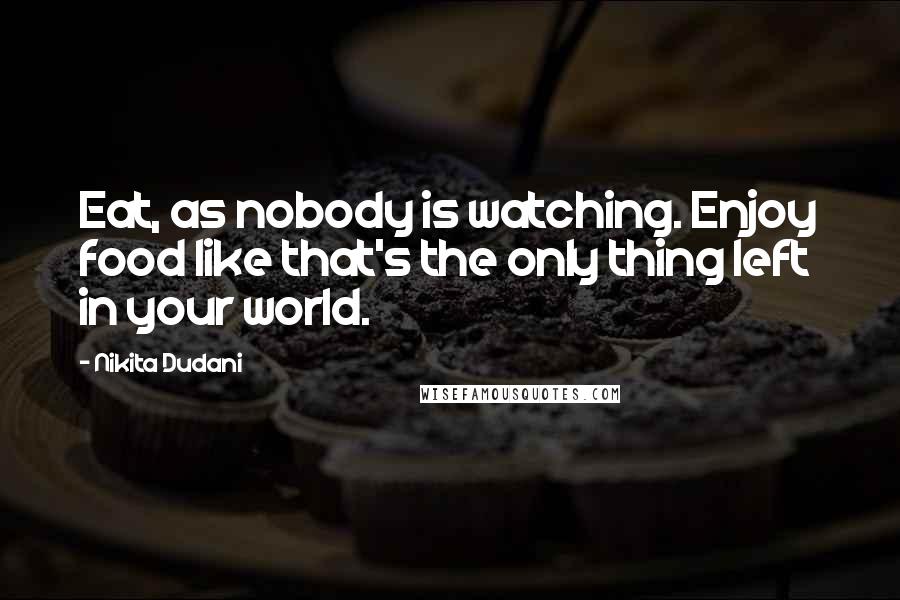 Nikita Dudani Quotes: Eat, as nobody is watching. Enjoy food like that's the only thing left in your world.