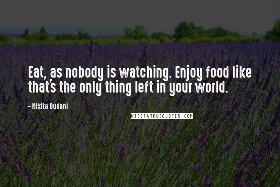 Nikita Dudani Quotes: Eat, as nobody is watching. Enjoy food like that's the only thing left in your world.