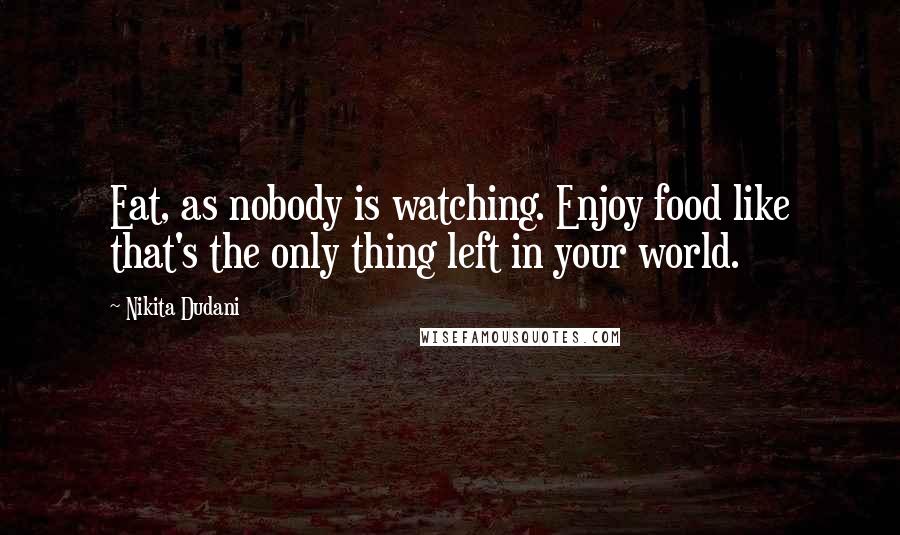 Nikita Dudani Quotes: Eat, as nobody is watching. Enjoy food like that's the only thing left in your world.