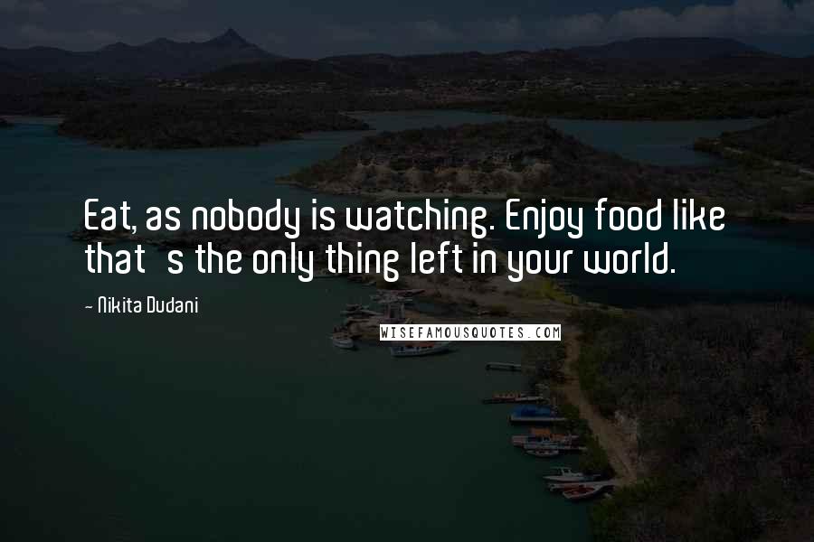 Nikita Dudani Quotes: Eat, as nobody is watching. Enjoy food like that's the only thing left in your world.