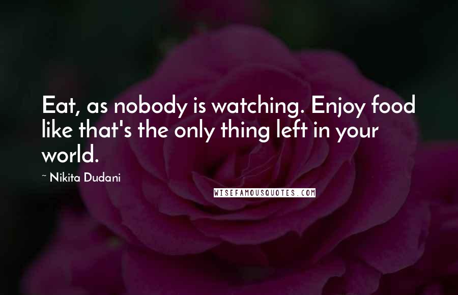 Nikita Dudani Quotes: Eat, as nobody is watching. Enjoy food like that's the only thing left in your world.