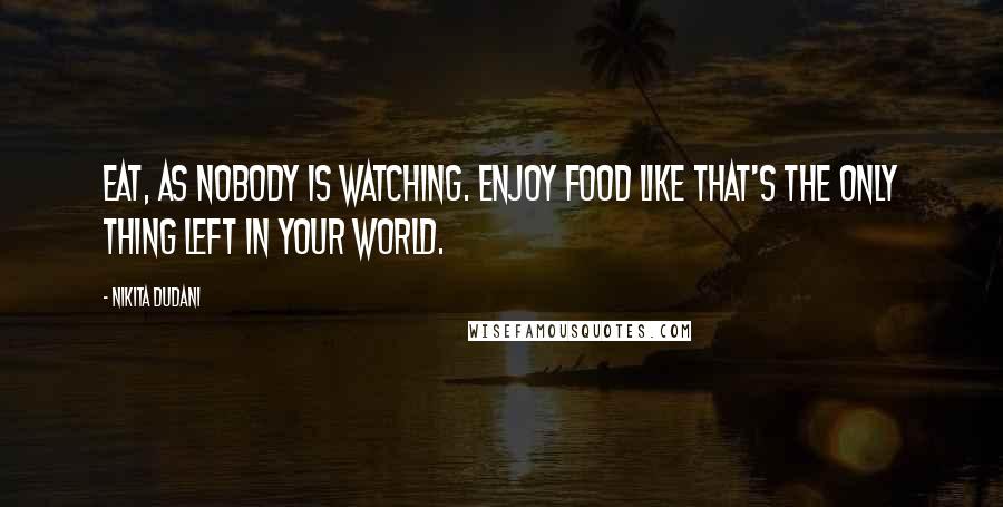 Nikita Dudani Quotes: Eat, as nobody is watching. Enjoy food like that's the only thing left in your world.