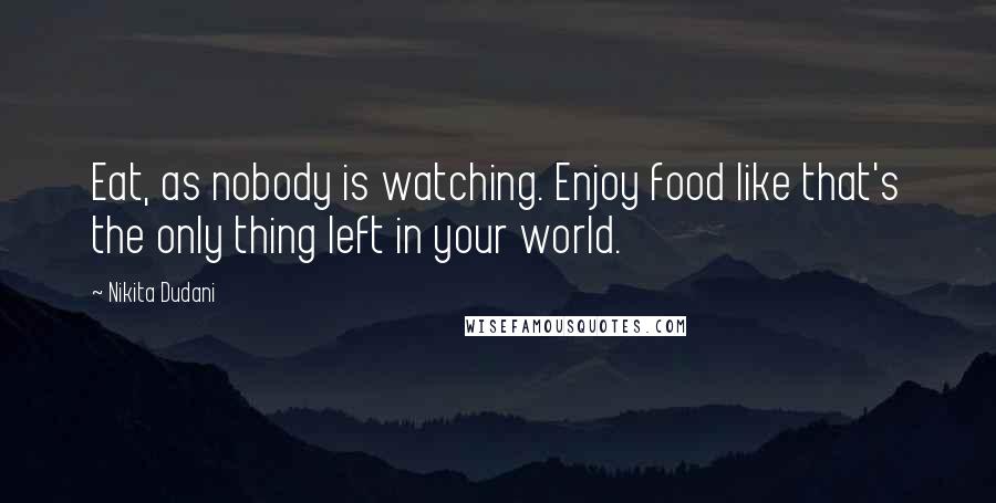 Nikita Dudani Quotes: Eat, as nobody is watching. Enjoy food like that's the only thing left in your world.