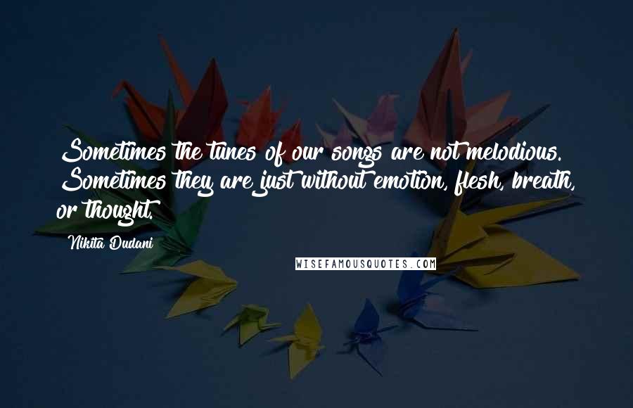 Nikita Dudani Quotes: Sometimes the tunes of our songs are not melodious. Sometimes they are just without emotion, flesh, breath, or thought.