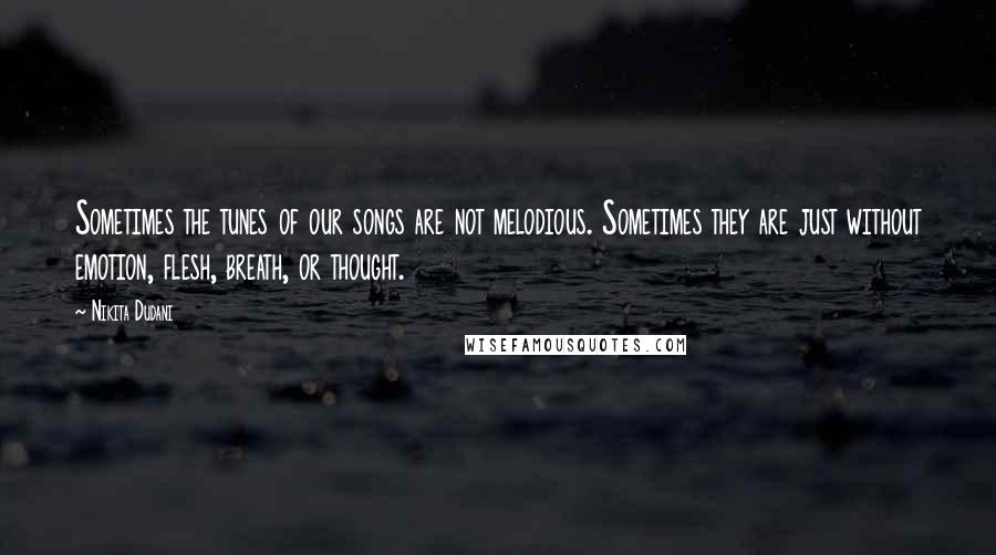 Nikita Dudani Quotes: Sometimes the tunes of our songs are not melodious. Sometimes they are just without emotion, flesh, breath, or thought.