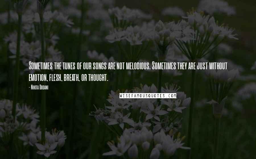 Nikita Dudani Quotes: Sometimes the tunes of our songs are not melodious. Sometimes they are just without emotion, flesh, breath, or thought.