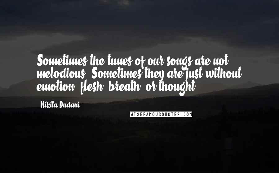 Nikita Dudani Quotes: Sometimes the tunes of our songs are not melodious. Sometimes they are just without emotion, flesh, breath, or thought.