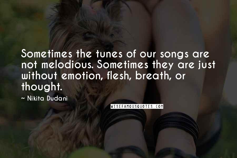 Nikita Dudani Quotes: Sometimes the tunes of our songs are not melodious. Sometimes they are just without emotion, flesh, breath, or thought.