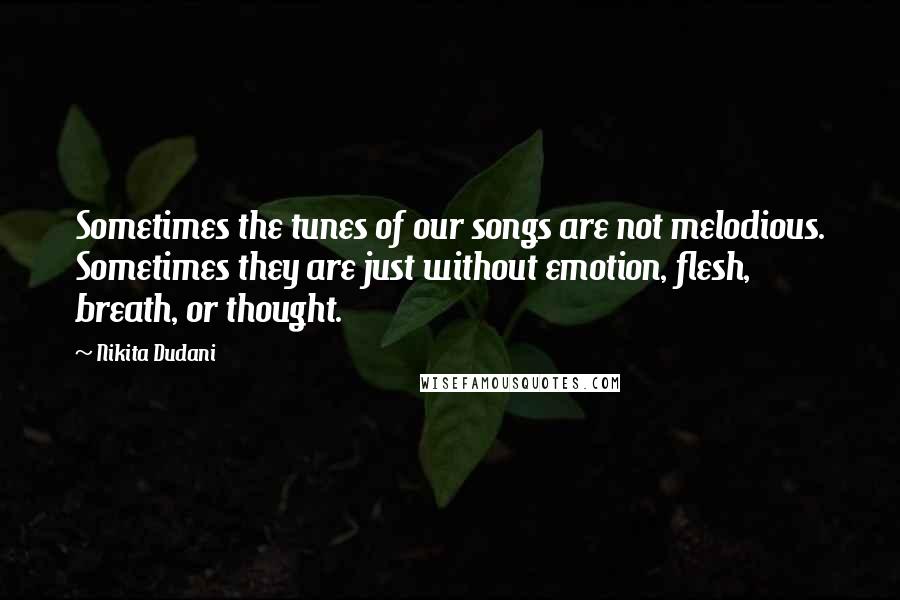 Nikita Dudani Quotes: Sometimes the tunes of our songs are not melodious. Sometimes they are just without emotion, flesh, breath, or thought.