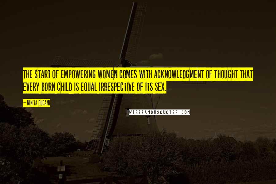 Nikita Dudani Quotes: The start of empowering women comes with acknowledgment of thought that every born child is equal irrespective of its sex.