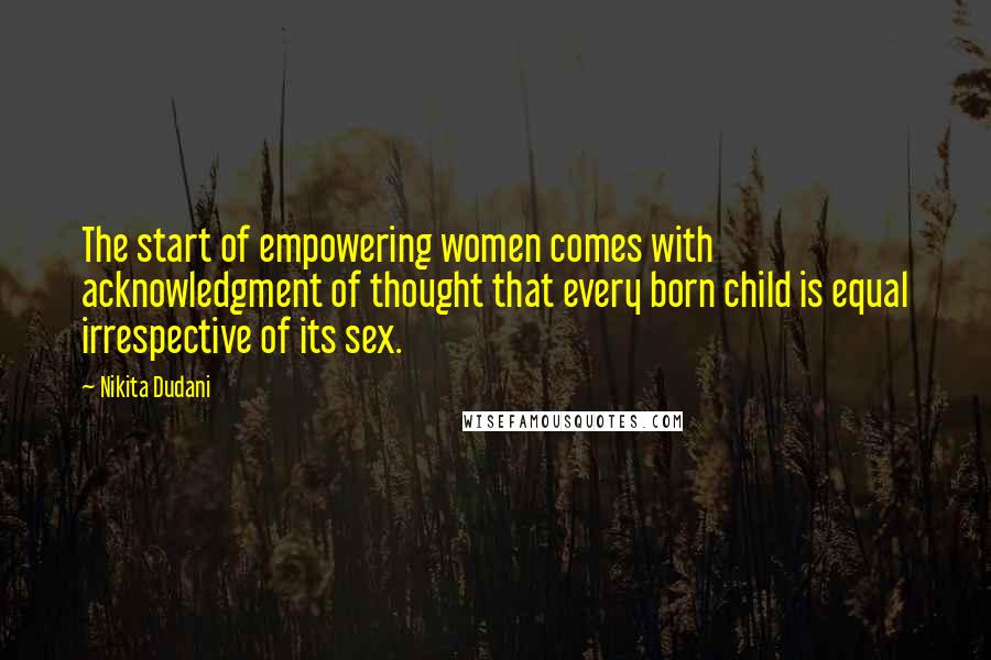 Nikita Dudani Quotes: The start of empowering women comes with acknowledgment of thought that every born child is equal irrespective of its sex.