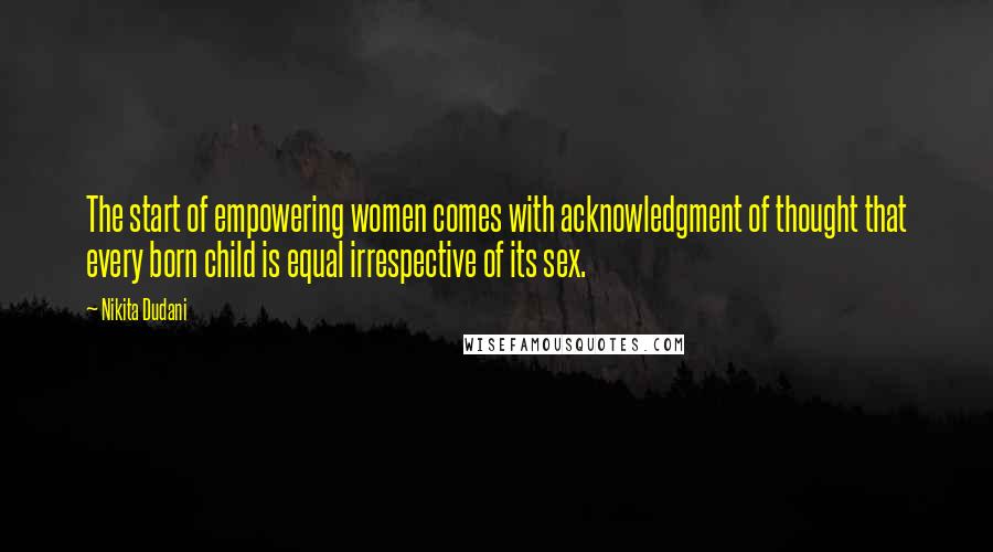 Nikita Dudani Quotes: The start of empowering women comes with acknowledgment of thought that every born child is equal irrespective of its sex.