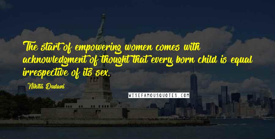 Nikita Dudani Quotes: The start of empowering women comes with acknowledgment of thought that every born child is equal irrespective of its sex.