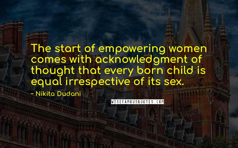 Nikita Dudani Quotes: The start of empowering women comes with acknowledgment of thought that every born child is equal irrespective of its sex.