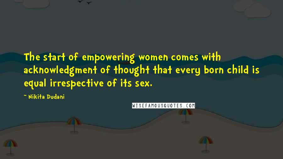 Nikita Dudani Quotes: The start of empowering women comes with acknowledgment of thought that every born child is equal irrespective of its sex.