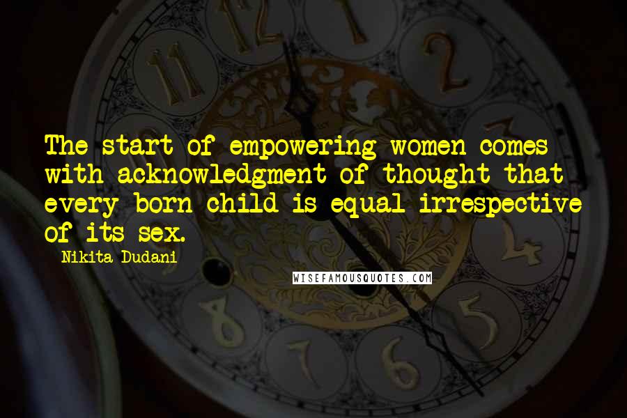 Nikita Dudani Quotes: The start of empowering women comes with acknowledgment of thought that every born child is equal irrespective of its sex.