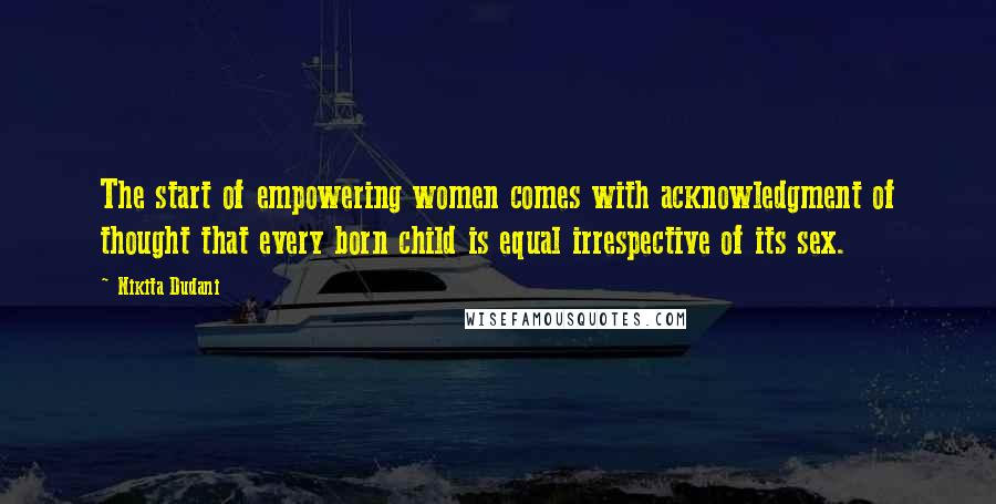 Nikita Dudani Quotes: The start of empowering women comes with acknowledgment of thought that every born child is equal irrespective of its sex.