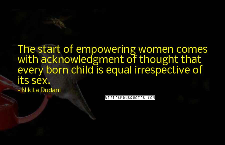 Nikita Dudani Quotes: The start of empowering women comes with acknowledgment of thought that every born child is equal irrespective of its sex.